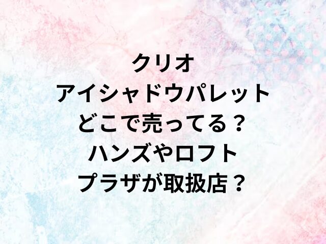 クリオアイシャドウパレットどこで売ってる？ハンズやロフト・プラザが取扱店？