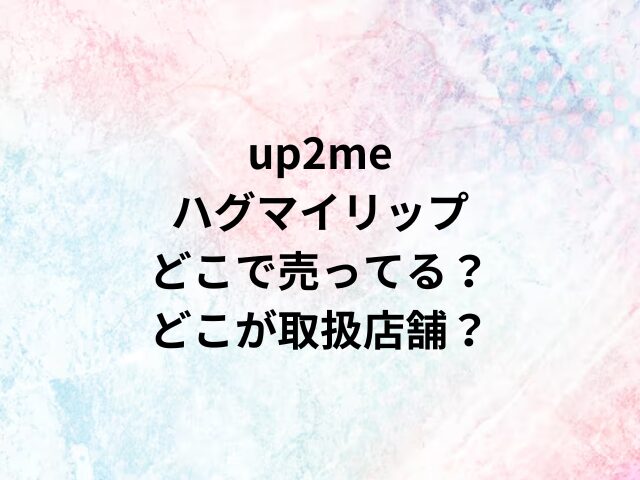 up2meハグマイリップどこで売ってる？どこが取扱店舗？