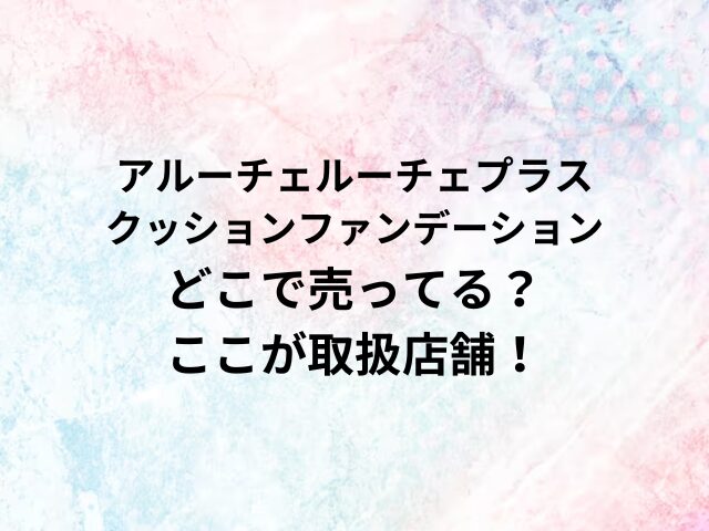 アルーチェルーチェプラスクッションファーーデーションどこで売ってる？ここが取扱店舗！