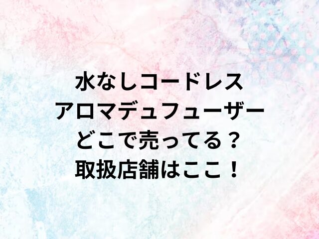 水なしコードレスアロマデュフューザーどこで売ってる？取扱店舗はここ！