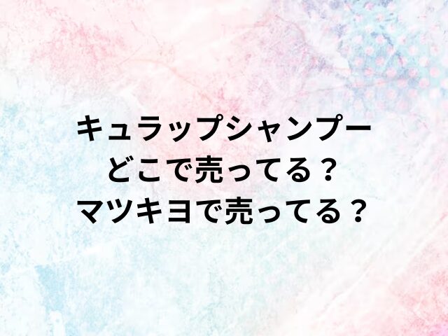 キュラップシャンプーどこで売ってる？マツキヨで売ってる？