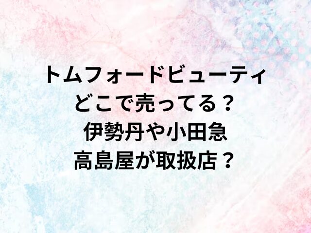 トムフォードビューティどこで売ってる？伊勢丹や小田急・高島屋が取扱店？