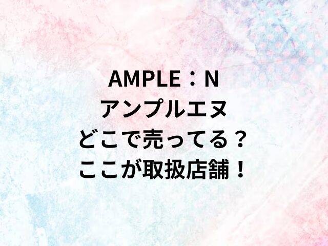 AMPLE：Nアンプルエヌどこで売ってる？ここが取扱店舗！