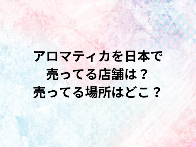 アロマティカを日本で売ってる店舗は？売ってる場所はどこ？