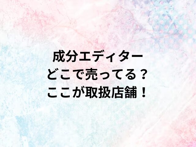 成分エディターどこで売ってる？ここが取扱店舗！