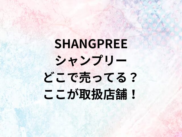 SHANGPREEシャンプリーどこで売ってる？ここが取扱店舗！