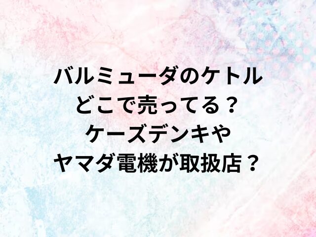 バルミューダのケトルどこで売ってる？ケーズデンキやヤマダ電機が取扱店？