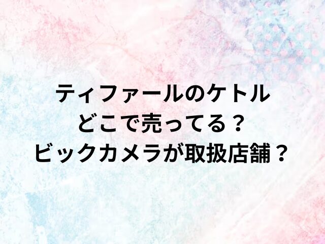 ティファールのケトルどこで売ってる？ビックカメラが取扱店舗？