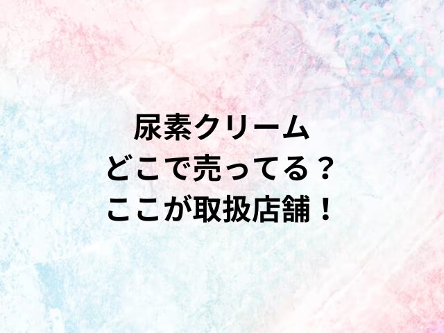 尿素クリームどこで売ってる？ここが取扱店舗！