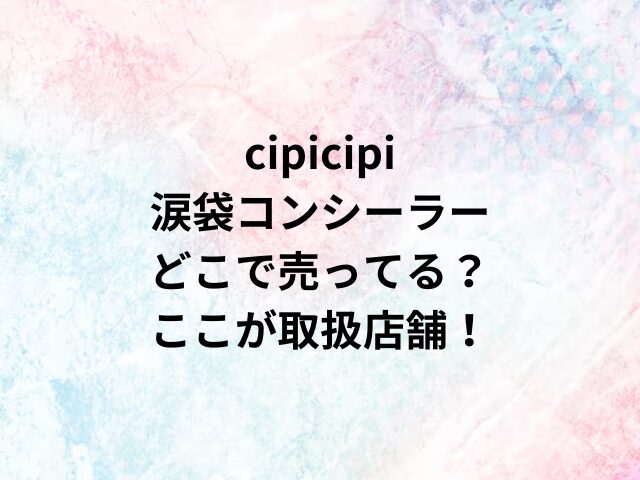 cipicipi涙袋コンシーラーどこで売ってる？ここが取扱店舗！