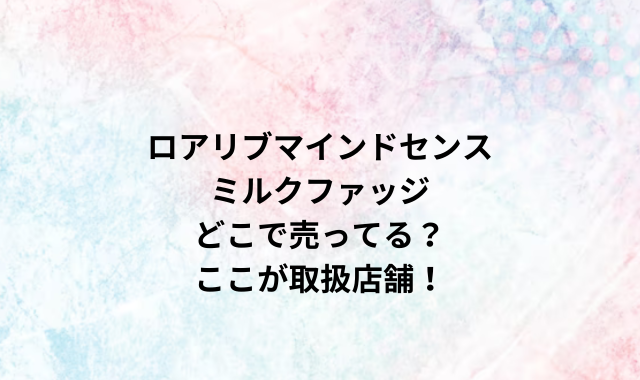 ロアリブマインドセンスミルクファッジどこで売ってる？ここが取扱店舗！