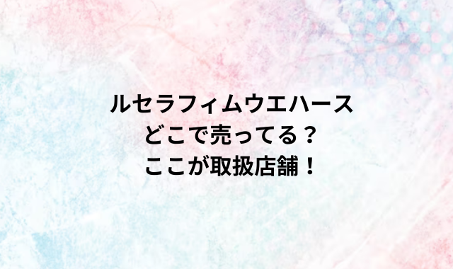 ルセラフィムウエハースどこで売ってる？ここが取扱店舗！