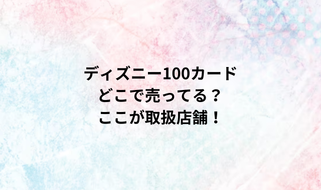 ディズニー100カードどこで売ってる？ここが取扱店舗！