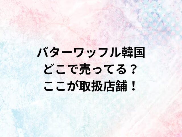 バターワッフル韓国どこで売ってる？ここが取扱店舗！