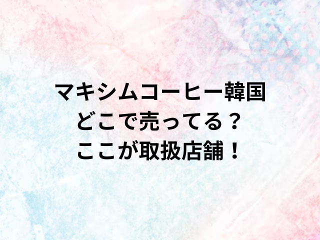 マキシムコーヒー韓国どこで売ってる？ここが取扱店舗！