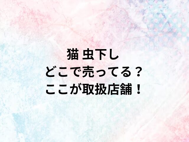 猫 虫下しどこで売ってる？ここが取扱店舗！