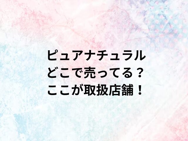 ピュアナチュラルどこで売ってる？ここが取扱店舗！