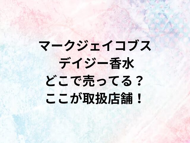 マークジェイコブス デイジー香水どこで売ってる？ここが取扱店舗！