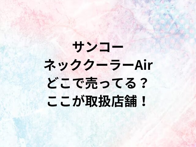 サンコーネッククーラーAirどこで売ってる？ここが取扱店舗！