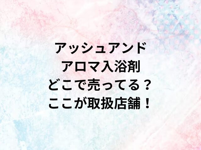 アッシュアンドアロマ入浴剤どこで売ってる？ここが取扱店舗！