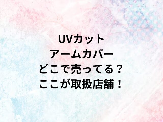 UVカットアームカバーどこで売ってる？ここが取扱店舗！