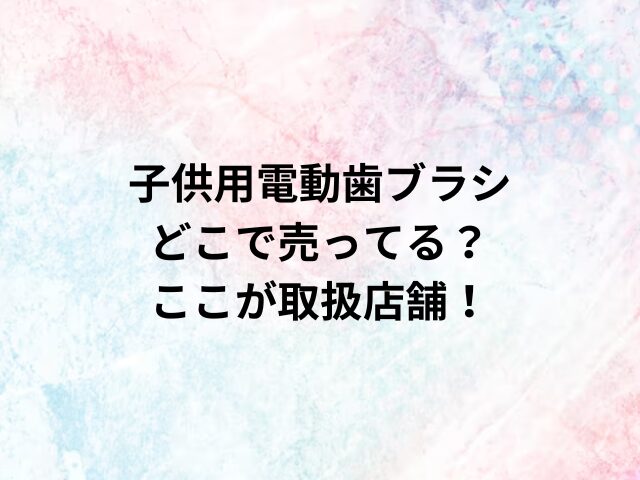 子供用電動歯ブラシどこで売ってる？ここが取扱店舗！