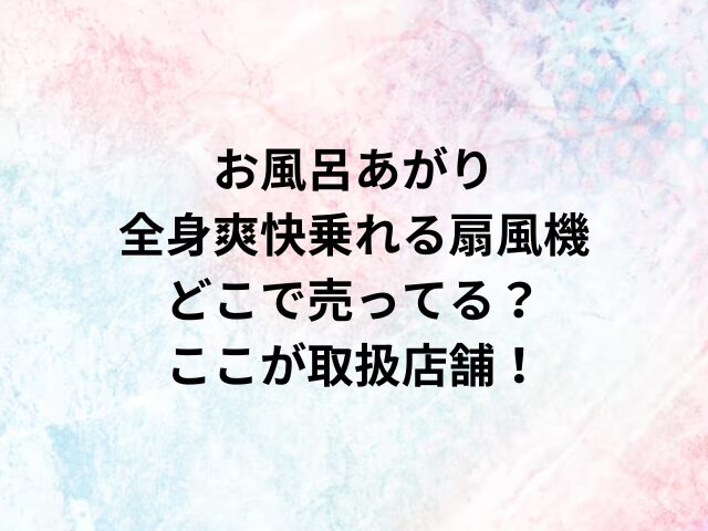 お風呂あがり全身爽快乗れる扇風機どこで売ってる？ここが取扱店舗！