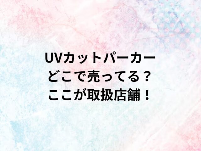 UVカットパーカーどこで売ってる？ここが取扱店舗！