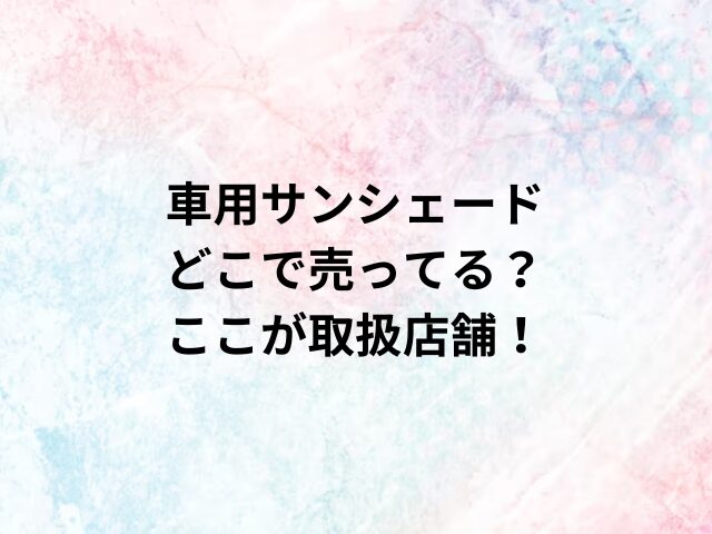 車用サンシェードどこで売ってる？ここが取扱店舗！