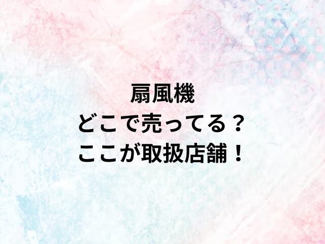 扇風機どこで売ってる？ここが取扱店舗！