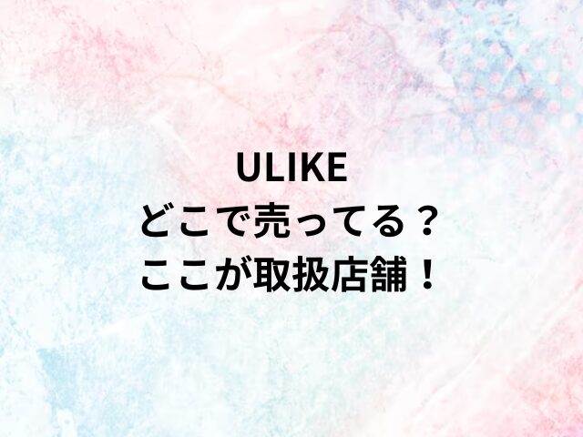 ULIKEどこで売ってる？ここが取扱店舗！