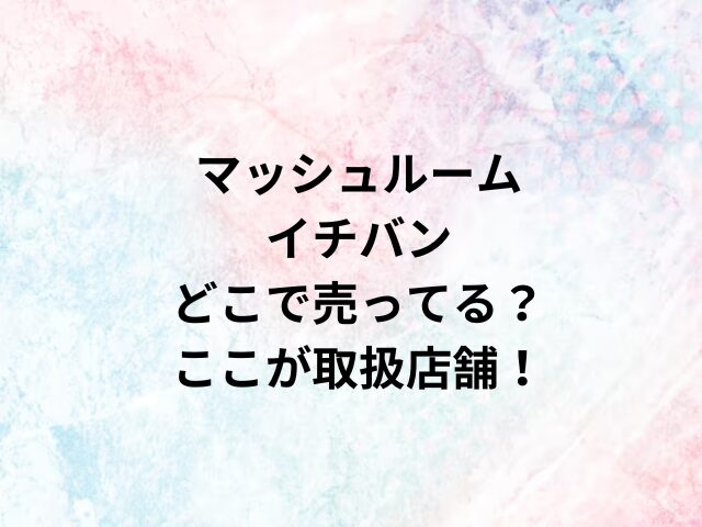 マッシュルームイチバンどこで売ってる？ここが取扱店舗！