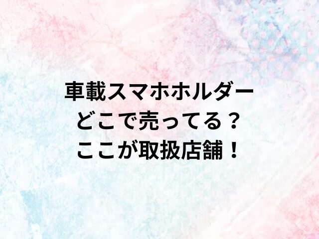 車載スマホホルダーどこで売ってる？ここが取扱店舗！