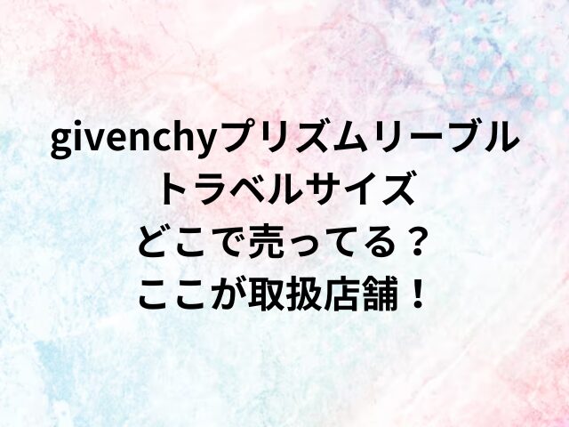 givenchyプリズムリーブルトラベルサイズどこで売ってる？ここが取扱店舗！