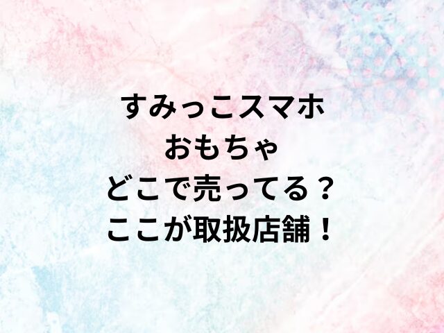 すみっこスマホおもちゃどこで売ってる？ここが取扱店舗！