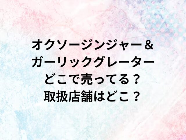 オクソージンジャー＆ガーリックグレーターどこで売ってる？取扱店舗はどこ？