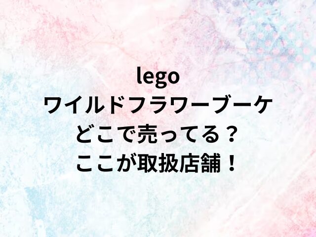 legoワイルドフラワーブーケどこで売ってる？ここが取扱店舗！