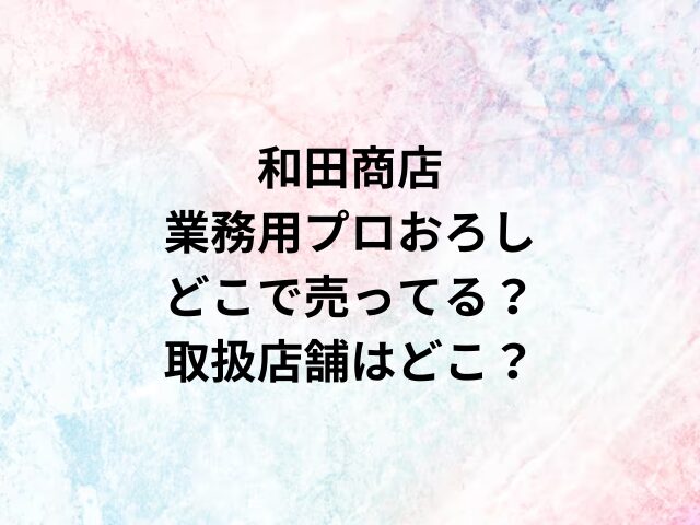 和田商店業務用プロおろしどこで売ってる？取扱店舗はどこ？