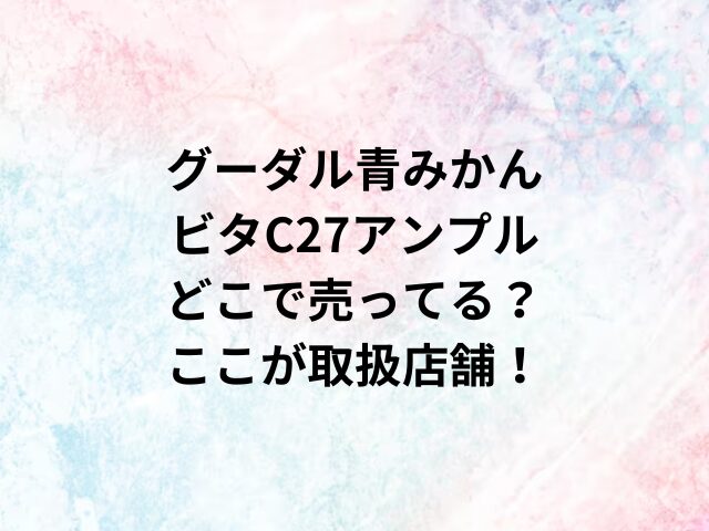 グーダル青みかんビタC27アンプルどこで売ってる？ここが取扱店舗！