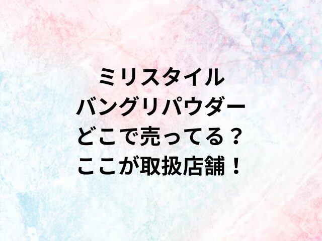 ミリスタイルバングリパウダーどこで売ってる？ここが取扱店舗！