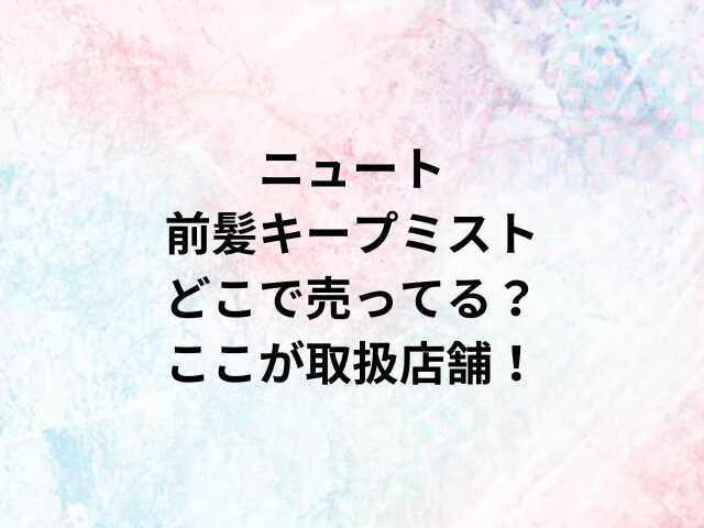 ニュート前髪キープミストどこで売ってる？ここが取扱店舗！