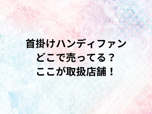 首掛けハンディファンどこで売ってる？ここが取扱店舗！