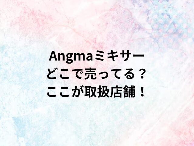 Angmaミキサーどこで売ってる？ここが取扱店舗！