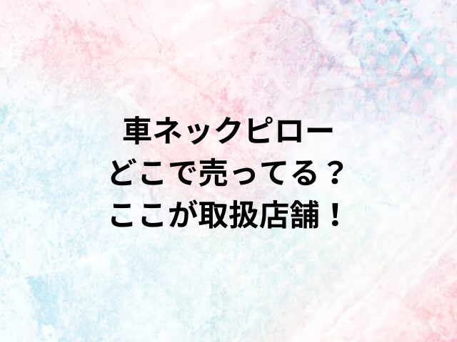 車ネックピローどこで売ってる？ここが取扱店舗！