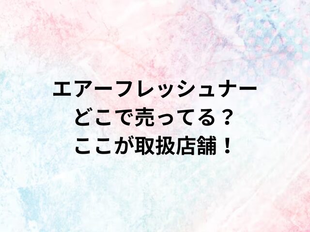 エアーフレッシュナーどこで売ってる？ここが取扱店舗！