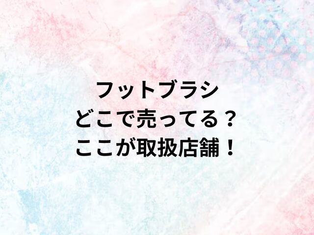 フットブラシどこで売ってる？ここが取扱店舗！