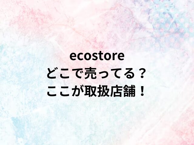 ecostoreどこで売ってる？ここが取扱店舗！