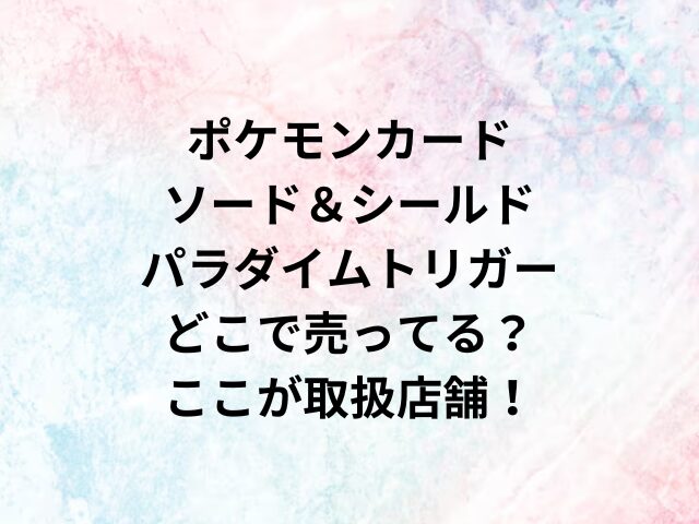 ポケモンカード ソード＆シールド パラダイムトリガーどこで売ってる？ここが取扱店舗！