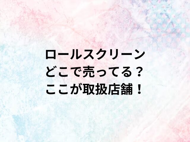 ロールスクリーンどこで売ってる？ここが取扱店舗！