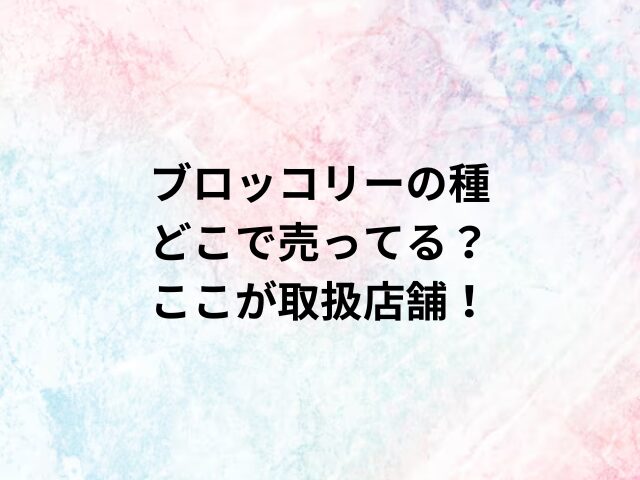 ブロッコリーの種どこで売ってる？ここが取扱店舗！